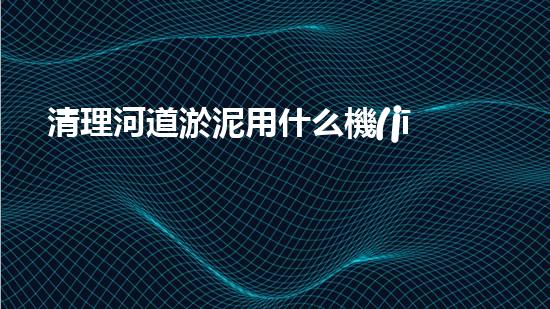 清理河道淤泥用什么機(jī)器好清淤工程技術(shù)革新：如何提升施工效率與安全性？